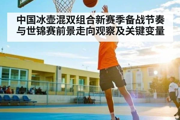 中国冰壶混双组合新赛季备战节奏与世锦赛前景走向观察及关键变量