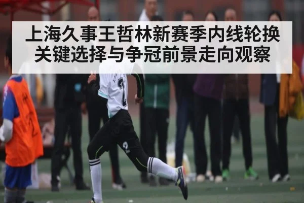 上海久事王哲林新赛季内线轮换关键选择与争冠前景走向观察