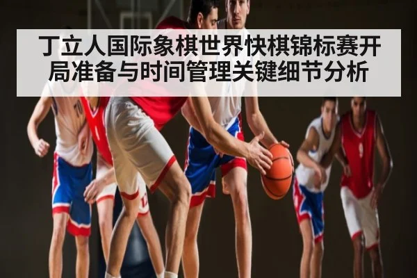 丁立人国际象棋世界快棋锦标赛开局准备与时间管理关键细节分析(kaiyun)